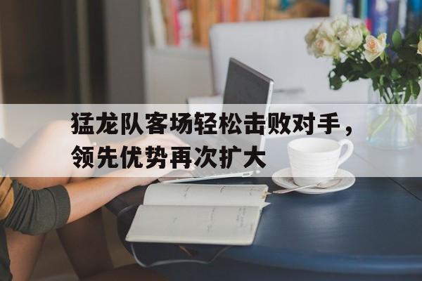 开云体育登录-包含猛龙队客场轻松击败对手，领先优势再次扩大的词条